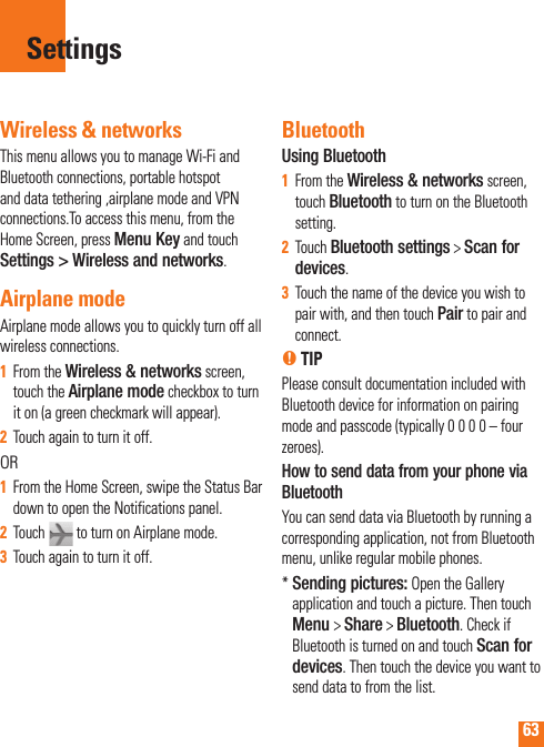 63Wireless &amp; networksThis menu allows you to manage Wi-Fi and Bluetooth connections, portable hotspot and data tethering ,airplane mode and VPN connections.To access this menu, from the Home Screen, press Menu Key and touch Settings &gt; Wireless and networks.Airplane mode Airplane mode allows you to quickly turn off all wireless connections.From the 1  Wireless &amp; networks screen, touch the Airplane mode checkbox to turn it on (a green checkmark will appear).Touch again to turn it off.2  ORFrom the Home Screen, swipe the Status Bar 1  down to open the Notifications panel.  Touch 2    to turn on Airplane mode.Touch again to turn it off.3  BluetoothUsing BluetoothFrom the 1  Wireless &amp; networks screen, touch Bluetooth to turn on the Bluetooth setting.Touch 2  Bluetooth settings &gt; Scan for devices.Touch the name of the device you wish to 3  pair with, and then touch Pair to pair and connect.n TIPPlease consult documentation included with Bluetooth device for information on pairing mode and passcode (typically 0 0 0 0 – four zeroes).How to send data from your phone via BluetoothYou can send data via Bluetooth by running a corresponding application, not from Bluetooth menu, unlike regular mobile phones.*  Sending pictures: Open the Gallery application and touch a picture. Then touch Menu &gt; Share &gt; Bluetooth. Check if Bluetooth is turned on and touch Scan for devices. Then touch the device you want to send data to from the list.Settings