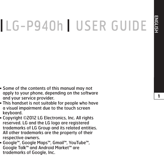 ENGLISH LG-P940h    USER GUIDESome of the contents of this manual may not apply to your phone, depending on the software and your service provider.This handset is not suitable for people who have a visual impairment due to the touch screen keyboard.Copyright ©2012 LG Electronics, Inc. All rights reserved. LG and the LG logo are registered trademarks of LG Group and its related entities. All other trademarks are the property of their respective owners.Google™, Google Maps™, Gmail™, YouTube™, Google Talk™ and Android Market™ are trademarks of Google, Inc.••••