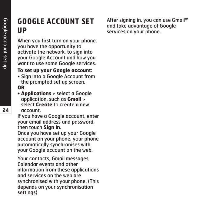 Google account set upWhen you first turn on your phone, you have the opportunity to activate the network, to sign into your Google Account and how you want to use some Google services. Sign into a Google Account from the prompted set up screen.  &gt; select a Google application, such as  &gt; select  to create a new account. If you have a Google account, enter your email address and password, then touch .Once you have set up your Google account on your phone, your phone automatically synchronises with your Google account on the web.Your contacts, Gmail messages, Calendar events and other information from these applications and services on the web are synchronised with your phone. (This depends on your synchronisation settings)•After signing in, you can use Gmail™ and take advantage of Google services on your phone.