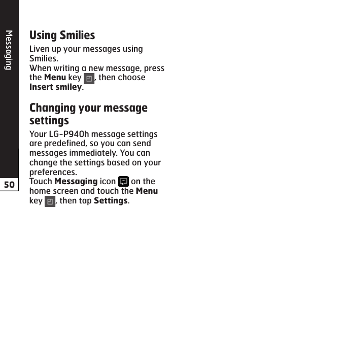 MessagingLiven up your messages using Smilies.When writing a new message, press the  key  , then choose .Your LG-P940h message settings are predefined, so you can send messages immediately. You can change the settings based on your preferences.Touch  icon   on the home screen and touch the  key  , then tap .