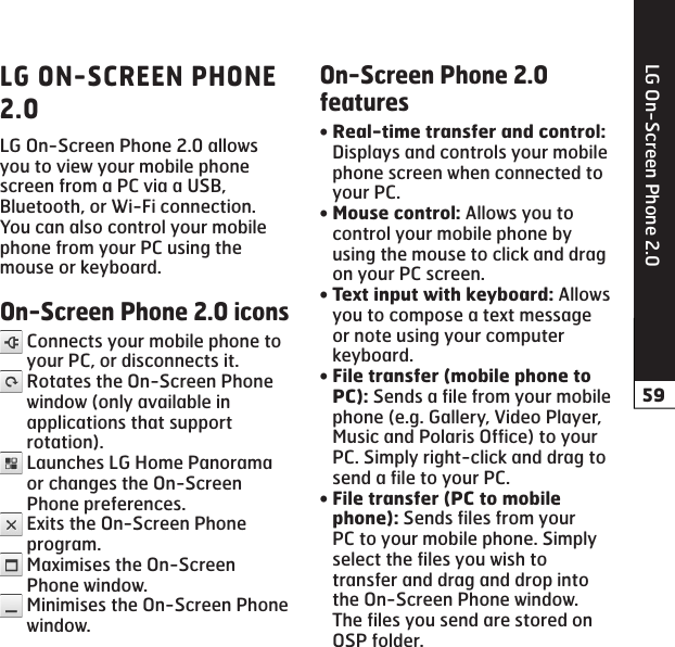 LG On-Screen Phone 2.0LG On-Screen Phone 2.0 allows you to view your mobile phone screen from a PC via a USB, Bluetooth, or Wi-Fi connection.You can also control your mobile phone from your PC using the mouse or keyboard.  Connects your mobile phone to your PC, or disconnects it.  Rotates the On-Screen Phone window (only available in applications that support rotation).  Launches LG Home Panorama or changes the On-Screen Phone preferences.  Exits the On-Screen Phone program.  Maximises the On-Screen Phone window.  Minimises the On-Screen Phone window. Displays and controls your mobile phone screen when connected to your PC. Allows you to control your mobile phone by using the mouse to click and drag on your PC screen.Allows you to compose a text message or note using your computer keyboard. Sends a file from your mobile phone (e.g. Gallery, Video Player, Music and Polaris Office) to your PC. Simply right-click and drag to send a file to your PC. Sends files from your PC to your mobile phone. Simply select the files you wish to transfer and drag and drop into the On-Screen Phone window. The files you send are stored on OSP folder.