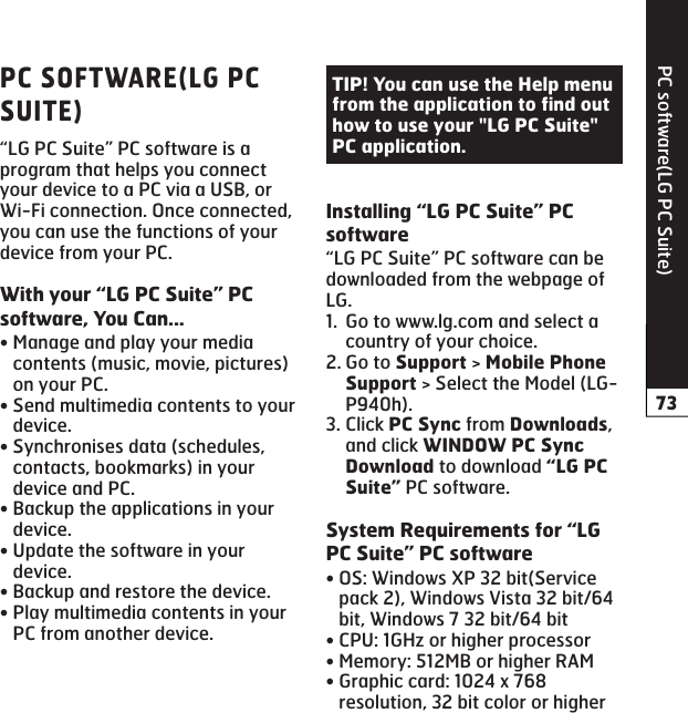 PC software(LG PC Suite)“LG PC Suite” PC software is a program that helps you connect your device to a PC via a USB, or Wi-Fi connection. Once connected, you can use the functions of your device from your PC.Manage and play your media contents (music, movie, pictures) on your PC.Send multimedia contents to your device.Synchronises data (schedules, contacts, bookmarks) in your device and PC.Backup the applications in your device.Update the software in your device.Backup and restore the device.Play multimedia contents in your PC from another device.•••••••“LG PC Suite” PC software can be downloaded from the webpage of LG.Go to www.lg.com and select a country of your choice.Go to  &gt;  &gt; Select the Model (LG-P940h).Click  from , and click  to download  PC software.OS: Windows XP 32 bit(Service pack 2), Windows Vista 32 bit/64 bit, Windows 7 32 bit/64 bitCPU: 1GHz or higher processorMemory: 512MB or higher RAMGraphic card: 1024 x 768 resolution, 32 bit color or higher1.2.3.••••
