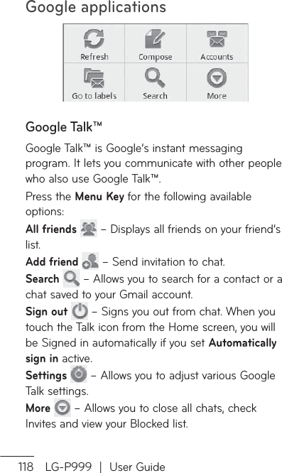 Google applications118 LG-P999  |  User GuideGoogle Talk™Google Talk™ is Google’s instant messaging program. It lets you communicate with other people who also use Google Talk™. Press the Menu Key for the following available options:All friends   – Displays all friends on your friend’s list. Add friend   – Send invitation to chat.Search   – Allows you to search for a contact or a chat saved to your Gmail account.Sign out   – Signs you out from chat. When you touch the Talk icon from the Home screen, you will be Signed in automatically if you set Automatically sign in active.Settings   – Allows you to adjust various Google Talk settings.More   – Allows you to close all chats, check Invites and view your Blocked list.