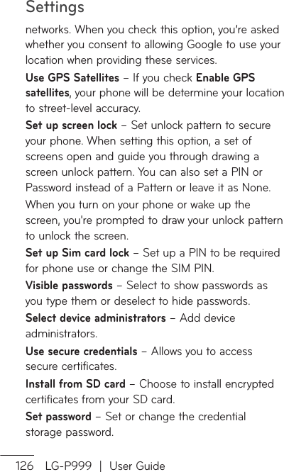 Settings126 LG-P999  |  User Guidenetworks. When you check this option, you’re asked whether you consent to allowing Google to use your location when providing these services.Use GPS Satellites – If you check Enable GPS satellites, your phone will be determine your location to street-level accuracy.  Set up screen lock – Set unlock pattern to secure your phone. When setting this option, a set of screens open and guide you through drawing a screen unlock pattern. You can also set a PIN or Password instead of a Pattern or leave it as None.When you turn on your phone or wake up the screen, you&apos;re prompted to draw your unlock pattern to unlock the screen.Set up Sim card lock – Set up a PIN to be required for phone use or change the SIM PIN.Visible passwords – Select to show passwords as you type them or deselect to hide passwords.Select device administrators – Add device administrators.Use secure credentials – Allows you to access secure certificates. Install from SD card – Choose to install encrypted certificates from your SD card. Set password – Set or change the credential storage password.
