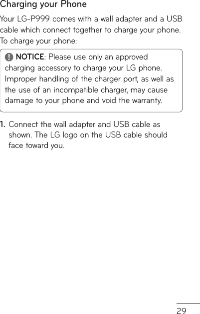 29Charging your PhoneYour LG-P999 comes with a wall adapter and a USB cable which connect together to charge your phone. To charge your phone: NOTICE: Please use only an approved charging accessory to charge your LG phone. Improper handling of the charger port, as well as the use of an incompatible charger, may cause damage to your phone and void the warranty.Connect the wall adapter and USB cable as shown. The LG logo on the USB cable should face toward you.1.