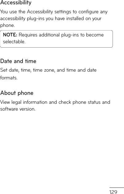 129AccessibilityYou use the Accessibility settings to configure any accessibility plug-ins you have installed on your phone.NOTE: Requires additional plug-ins to become selectable.Date and timeSet date, time, time zone, and time and date formats.About phoneView legal information and check phone status and software version.