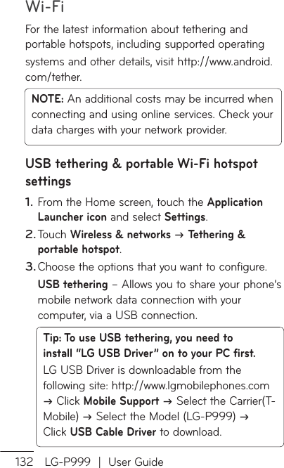 Wi-Fi132 LG-P999  |  User GuideFor the latest information about tethering and portable hotspots, including supported operatingsystems and other details, visit http://www.android.com/tether.NOTE: An additional costs may be incurred when connecting and using online services. Check your data charges with your network provider.USB tethering &amp; portable Wi-Fi hotspot settingsFrom the Home screen, touch the Application Launcher icon and select Settings.Touch Wireless &amp; networks  Tethering &amp; portable hotspot.Choose the options that you want to configure.USB tethering – Allows you to share your phone’s mobile network data connection with your computer, via a USB connection.Tip: To use USB tethering, you need to install “LG USB Driver” on to your PC first.LG USB Driver is downloadable from the following site: http://www.lgmobilephones.com  Click Mobile Support  Select the Carrier(T-Mobile)  Select the Model (LG-P999)  Click USB Cable Driver to download.1.2.3.