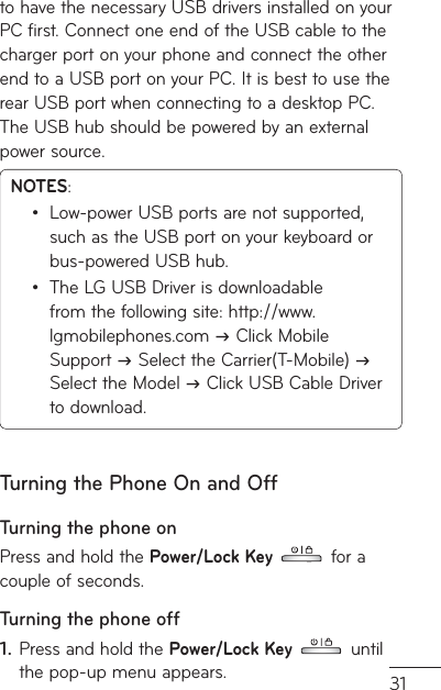31to have the necessary USB drivers installed on your PC first. Connect one end of the USB cable to the charger port on your phone and connect the other end to a USB port on your PC. It is best to use the rear USB port when connecting to a desktop PC. The USB hub should be powered by an external power source.NOTES: Low-power USB ports are not supported, such as the USB port on your keyboard or bus-powered USB hub.The LG USB Driver is downloadable from the following site: http://www.lgmobilephones.com  Click Mobile Support  Select the Carrier(T-Mobile)  Select the Model  Click USB Cable Driver to download.••Turning the Phone On and OffTurning the phone onPress and hold the Power/Lock Key  for a couple of seconds.Turning the phone offPress and hold the Power/Lock Key  until the pop-up menu appears.1.
