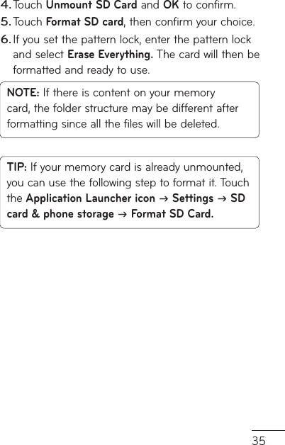 35Touch Unmount SD Card and OK to confirm.Touch Format SD card, then confirm your choice.If you set the pattern lock, enter the pattern lock and select Erase Everything. The card will then be formatted and ready to use.NOTE: If there is content on your memory card, the folder structure may be different after formatting since all the files will be deleted.TIP: If your memory card is already unmounted, you can use the following step to format it. Touch the Application Launcher icon  Settings  SD card &amp; phone storage  Format SD Card.4.5.6.