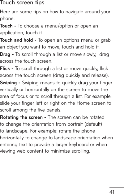 41Touch screen tipsHere are some tips on how to navigate around your phone.Touch - To choose a menu/option or open an application, touch it.Touch and hold - To open an options menu or grab an object you want to move, touch and hold it.Drag - To scroll through a list or move slowly,  drag across the touch screen.Flick - To scroll through a list or move quickly, flick across the touch screen (drag quickly and release).Swiping - Swiping means to quickly drag your finger vertically or horizontally on the screen to move the area of focus or to scroll through a list. For example: slide your finger left or right on the Home screen to scroll among the five panels.Rotating the screen - The screen can be rotated to change the orientation from portrait (default) to landscape. For example: rotate the phone horizontally to change to landscape orientation when entering text to provide a larger keyboard or when viewing web content to minimize scrolling.
