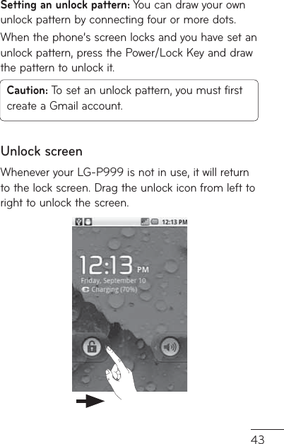 43Setting an unlock pattern: You can draw your own unlock pattern by connecting four or more dots.When the phone’s screen locks and you have set an unlock pattern, press the Power/Lock Key and draw the pattern to unlock it.Caution: To set an unlock pattern, you must first create a Gmail account.Unlock screenWhenever your LG-P999 is not in use, it will return to the lock screen. Drag the unlock icon from left to right to unlock the screen.