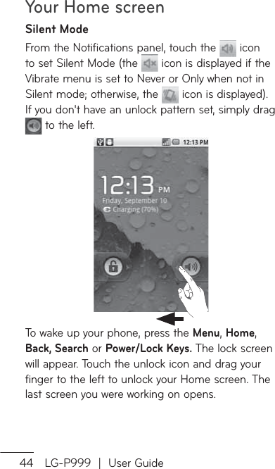 Your Home screen44 LG-P999  |  User GuideSilent ModeFrom the Notifications panel, touch the   icon to set Silent Mode (the   icon is displayed if the Vibrate menu is set to Never or Only when not in Silent mode; otherwise, the   icon is displayed). If you don&apos;t have an unlock pattern set, simply drag  to the left.To wake up your phone, press the Menu, Home, Back, Search or Power/Lock Keys. The lock screen will appear. Touch the unlock icon and drag your finger to the left to unlock your Home screen. The last screen you were working on opens.
