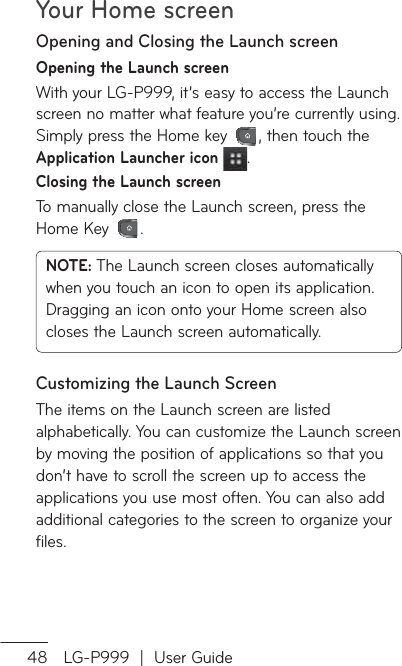 Your Home screen48 LG-P999  |  User GuideOpening and Closing the Launch screenOpening the Launch screenWith your LG-P999, it’s easy to access the Launch screen no matter what feature you’re currently using. Simply press the Home key  , then touch the Application Launcher icon .Closing the Launch screenTo manually close the Launch screen, press the Home Key  .NOTE: The Launch screen closes automatically when you touch an icon to open its application. Dragging an icon onto your Home screen also closes the Launch screen automatically.Customizing the Launch ScreenThe items on the Launch screen are listed alphabetically. You can customize the Launch screen by moving the position of applications so that you don’t have to scroll the screen up to access the applications you use most often. You can also add additional categories to the screen to organize your files.