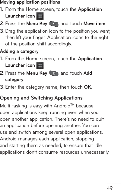 49Moving application positionsFrom the Home screen, touch the Application Launcher icon  .Press the Menu Key  and touch Move item.Drag the application icon to the position you want, then lift your finger. Application icons to the right of the position shift accordingly.Adding a categoryFrom the Home screen, touch the Application Launcher icon  .Press the Menu Key  and touch Add category.Enter the category name, then touch OK.Opening and Switching ApplicationsMulti-tasking is easy with AndroidTM because open applications keep running even when you open another application. There’s no need to quit an application before opening another. You can use and switch among several open applications. Android manages each application, stopping and starting them as needed, to ensure that idle applications don’t consume resources unnecessarily.1.2.3.1.2.3.