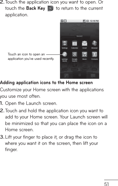 51Touch the application icon you want to open. Or touch the Back Key   to return to the current application.Touch an icon to open an application you’ve used recently.Adding application icons to the Home screenCustomize your Home screen with the applications you use most often.Open the Launch screen.Touch and hold the application icon you want to add to your Home screen. Your Launch screen will be minimized so that you can place the icon on a Home screen.Lift your finger to place it, or drag the icon to where you want it on the screen, then lift your finger.2.1.2.3.