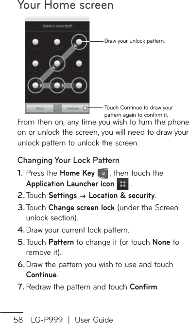 Your Home screen58 LG-P999  |  User GuideTouch Continue to draw your pattern again to confirm it.Draw your unlock pattern.From then on, any time you wish to turn the phone on or unlock the screen, you will need to draw your unlock pattern to unlock the screen.Changing Your Lock PatternPress the Home Key , then touch the Application Launcher icon  .Touch Settings  Location &amp; security.Touch Change screen lock (under the Screen unlock section).Draw your current lock pattern.Touch Pattern to change it (or touch None to remove it).Draw the pattern you wish to use and touch Continue.Redraw the pattern and touch Confirm.1.2.3.4.5.6.7.