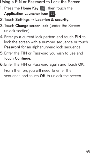 59Using a PIN or Password to Lock the ScreenPress the Home Key , then touch the Application Launcher icon  .Touch Settings  Location &amp; security.Touch Change screen lock (under the Screen unlock section).Enter your current lock pattern and touch PIN to lock the screen with a number sequence or touch  Password for an alphanumeric lock sequence.Enter the PIN or Password you wish to use and touch Continue.Enter the PIN or Password again and touch OK.From then on, you will need to enter the sequence and touch OK to unlock the screen.1.2.3.4.5.6.