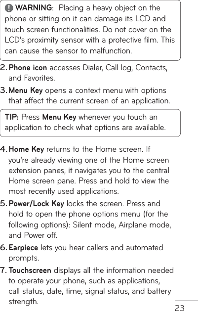 23 WARNING:  Placing a heavy object on the phone or sitting on it can damage its LCD and touch screen functionalities. Do not cover on the LCD’s proximity sensor with a protective film. This can cause the sensor to malfunction.Phone icon accesses Dialer, Call log, Contacts, and Favorites.Menu Key opens a context menu with options that affect the current screen of an application.TIP: Press Menu Key whenever you touch an application to check what options are available.Home Key returns to the Home screen. If you’re already viewing one of the Home screen extension panes, it navigates you to the central Home screen pane. Press and hold to view the most recently used applications.Power/Lock Key locks the screen. Press and hold to open the phone options menu (for the following options): Silent mode, Airplane mode, and Power off.Earpiece lets you hear callers and automated prompts.Touchscreen displays all the information needed to operate your phone, such as applications, call status, date, time, signal status, and battery strength.2.3.4.5.6.7.