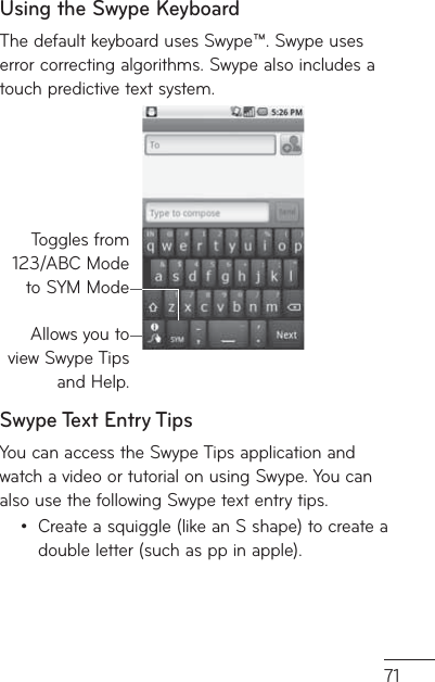71Using the Swype KeyboardThe default keyboard uses Swype™. Swype uses error correcting algorithms. Swype also includes a touch predictive text system.Allows you to view Swype Tips and Help.Toggles from 123/ABC Mode to SYM ModeSwype Text Entry TipsYou can access the Swype Tips application and watch a video or tutorial on using Swype. You can also use the following Swype text entry tips.Create a squiggle (like an S shape) to create a double letter (such as pp in apple).•