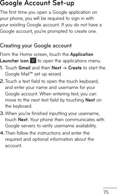 75Google Account Set-upThe first time you open a Google application on your phone, you will be required to sign in with your existing Google account. If you do not have a Google account, you’re prompted to create one. Creating your Google account From the Home screen, touch the Application Launcher icon  to open the applications menu.Touch Gmail and then Next  Create to start the Google Mail™ set up wizard.Touch a text field to open the touch keyboard, and enter your name and username for your Google account. When entering text, you can move to the next text field by touching Next on the keyboard.When you’re finished inputting your username, touch Next. Your phone then communicates with Google servers to verify username availability. Then follow the instructions and enter the required and optional information about the account.1.2.3.4.