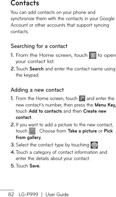 82 LG-P999  |  User GuideContactsYou can add contacts on your phone and synchronize them with the contacts in your Google Account or other accounts that support syncing contacts.Searching for a contactFrom the Home screen, touch  to open your contact list. Touch Search and enter the contact name using the keypad.Adding a new contactFrom the Home screen, touch   and enter the new contact’s number, then press the Menu Key, touch Add to contacts and then Create new contact. If you want to add a picture to the new contact, touch   . Choose from Take a picture or Pick from gallery.Select the contact type by touching  .Touch a category of contact information and enter the details about your contact.Touch Save.1.2.1.2.3.4.5.