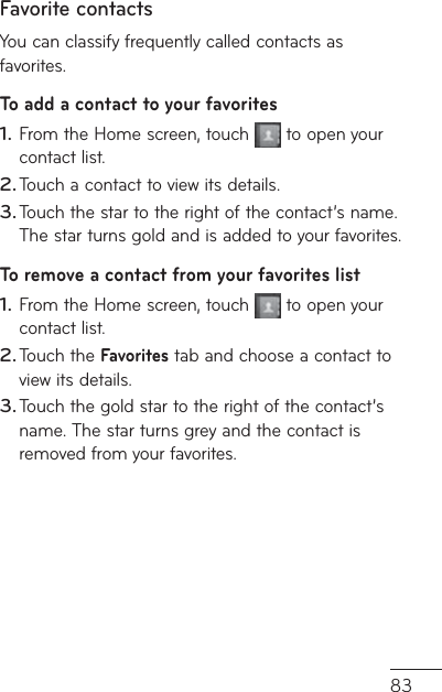 83Favorite contactsYou can classify frequently called contacts as favorites.To add a contact to your favoritesFrom the Home screen, touch   to open your contact list.Touch a contact to view its details.Touch the star to the right of the contact’s name. The star turns gold and is added to your favorites.To remove a contact from your favorites listFrom the Home screen, touch   to open your contact list.Touch the Favorites tab and choose a contact to view its details.Touch the gold star to the right of the contact’s name. The star turns grey and the contact is removed from your favorites.1.2.3.1.2.3.