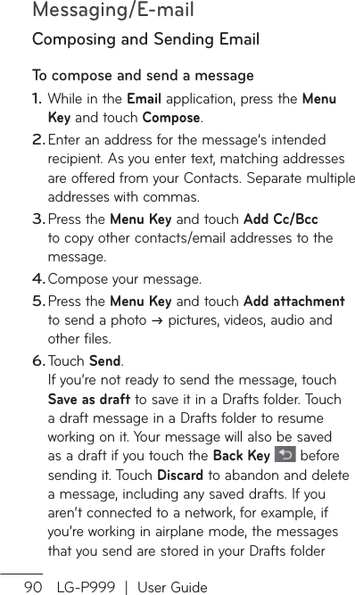 Messaging/E-mail90 LG-P999  |  User GuideComposing and Sending EmailTo compose and send a message While in the Email application, press the Menu Key and touch Compose.Enter an address for the message’s intended recipient. As you enter text, matching addresses are offered from your Contacts. Separate multiple addresses with commas.Press the Menu Key and touch Add Cc/Bcc to copy other contacts/email addresses to the message.Compose your message. Press the Menu Key and touch Add attachment to send a photo  pictures, videos, audio and other files.Touch Send. If you’re not ready to send the message, touch Save as draft to save it in a Drafts folder. Touch a draft message in a Drafts folder to resume working on it. Your message will also be saved as a draft if you touch the Back Key   before sending it. Touch Discard to abandon and delete a message, including any saved drafts. If you aren’t connected to a network, for example, if you’re working in airplane mode, the messages that you send are stored in your Drafts folder 1.2.3.4.5.6.