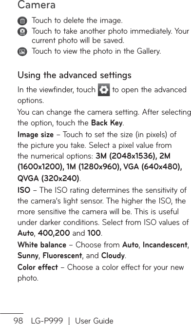 Camera98 LG-P999  |  User Guide   Touch to delete the image.   Touch to take another photo immediately. Your current photo will be saved.   Touch to view the photo in the Gallery. Using the advanced settingsIn the viewfinder, touch   to open the advanced options.You can change the camera setting. After selecting the option, touch the Back Key.Image size – Touch to set the size (in pixels) of the picture you take. Select a pixel value from the numerical options: 3M (2048x1536), 2M (1600x1200), 1M (1280x960), VGA (640x480),   QVGA (320x240).ISO – The ISO rating determines the sensitivity of the camera’s light sensor. The higher the ISO, the more sensitive the camera will be. This is useful under darker conditions. Select from ISO values of Auto, 400,200 and 100.White balance – Choose from Auto, Incandescent, Sunny, Fluorescent, and Cloudy. Color effect – Choose a color effect for your new photo.