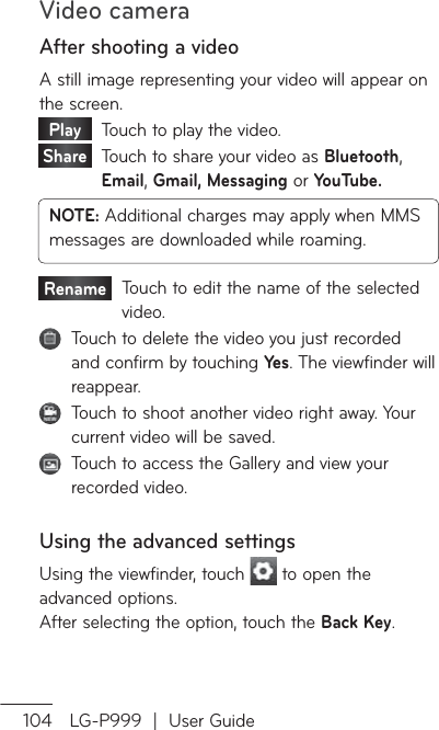 Video camera104 LG-P999  |  User GuideAfter shooting a videoA still image representing your video will appear on the screen. Play     Touch to play the video. Share    Touch to share your video as Bluetooth, Email, Gmail, Messaging or YouTube.NOTE: Additional charges may apply when MMS messages are downloaded while roaming.Rename    Touch to edit the name of the selected video.   Touch to delete the video you just recorded and confirm by touching Yes. The viewfinder will reappear.   Touch to shoot another video right away. Your current video will be saved.   Touch to access the Gallery and view your recorded video.Using the advanced settingsUsing the viewfinder, touch   to open the advanced options.  After selecting the option, touch the Back Key.