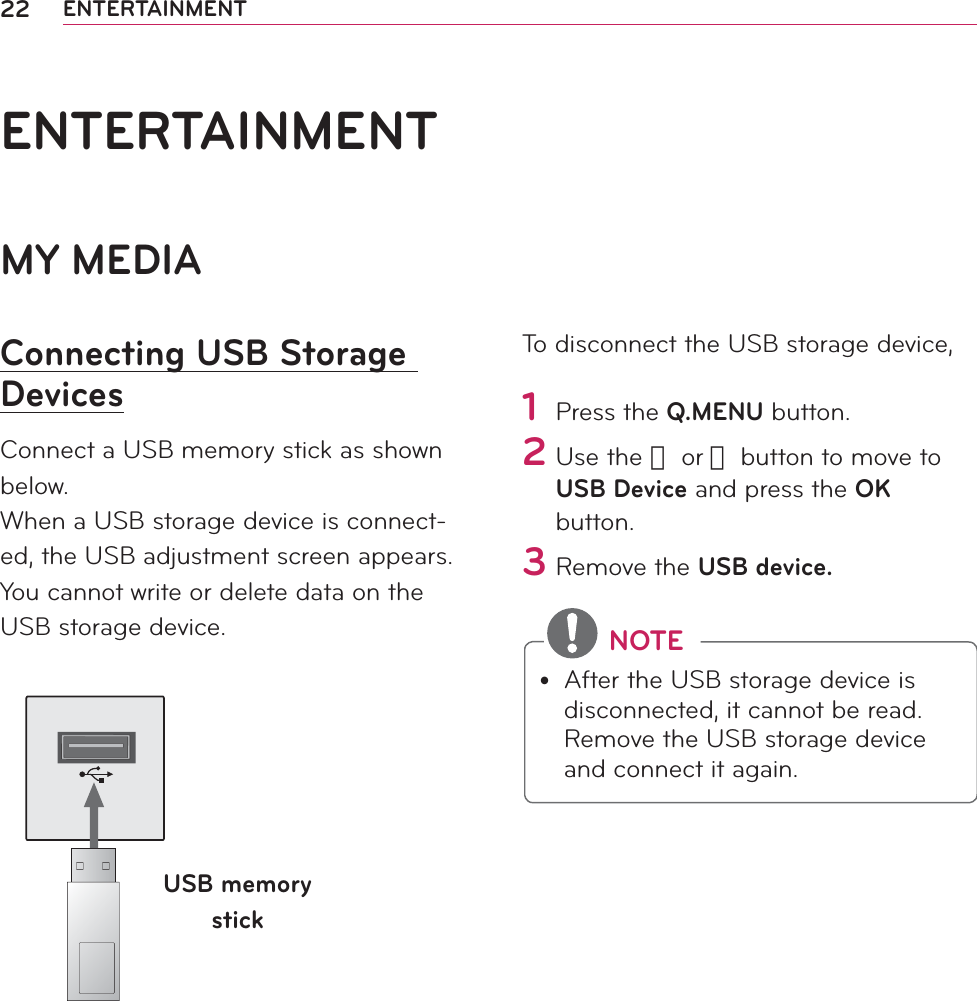 22 ENTERTAINMENTMY MEDIAConnecting USB Storage DevicesConnect a USB memory stick as shown below.When a USB storage device is connect-ed, the USB adjustment screen appears. You cannot write or delete data on the USB storage device. USB memory stickTo disconnect the USB storage device,1 Press the Q.MENU button.2 Use the 󱛦 or 󱛧 button to move to USB Device and press the OK button.3 Remove the USB device. NOTEy After the USB storage device is disconnected, it cannot be read. Remove the USB storage device and connect it again.ENTERTAINMENT