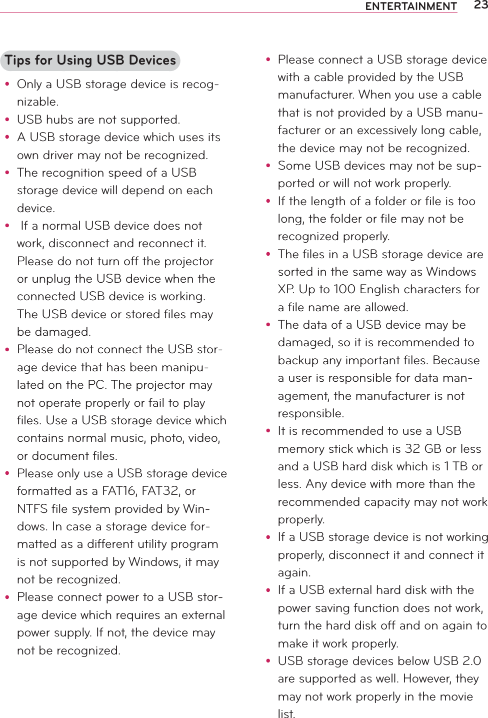 23ENTERTAINMENTTips for Using USB Devicesy Only a USB storage device is recog-nizable.y USB hubs are not supported.y A USB storage device which uses its own driver may not be recognized.y The recognition speed of a USB storage device will depend on each device.y  If a normal USB device does not work, disconnect and reconnect it. Please do not turn off the projector or unplug the USB device when the connected USB device is working. The USB device or stored files may be damaged.y Please do not connect the USB stor-age device that has been manipu-lated on the PC. The projector may not operate properly or fail to play files. Use a USB storage device which contains normal music, photo, video, or document files.y Please only use a USB storage device formatted as a FAT16, FAT32, or NTFS file system provided by Win-dows. In case a storage device for-matted as a different utility program is not supported by Windows, it may not be recognized.y Please connect power to a USB stor-age device which requires an external power supply. If not, the device may not be recognized.y Please connect a USB storage device with a cable provided by the USB manufacturer. When you use a cable that is not provided by a USB manu-facturer or an excessively long cable, the device may not be recognized.y Some USB devices may not be sup-ported or will not work properly.y If the length of a folder or file is too long, the folder or file may not be recognized properly.y The files in a USB storage device are sorted in the same way as Windows XP. Up to 100 English characters for a file name are allowed.y The data of a USB device may be damaged, so it is recommended to backup any important files. Because a user is responsible for data man-agement, the manufacturer is not responsible.y It is recommended to use a USB memory stick which is 32 GB or less and a USB hard disk which is 1 TB or less. Any device with more than the recommended capacity may not work properly.y If a USB storage device is not working properly, disconnect it and connect it again.y If a USB external hard disk with the power saving function does not work, turn the hard disk off and on again to make it work properly.y USB storage devices below USB 2.0 are supported as well. However, they may not work properly in the movie list.