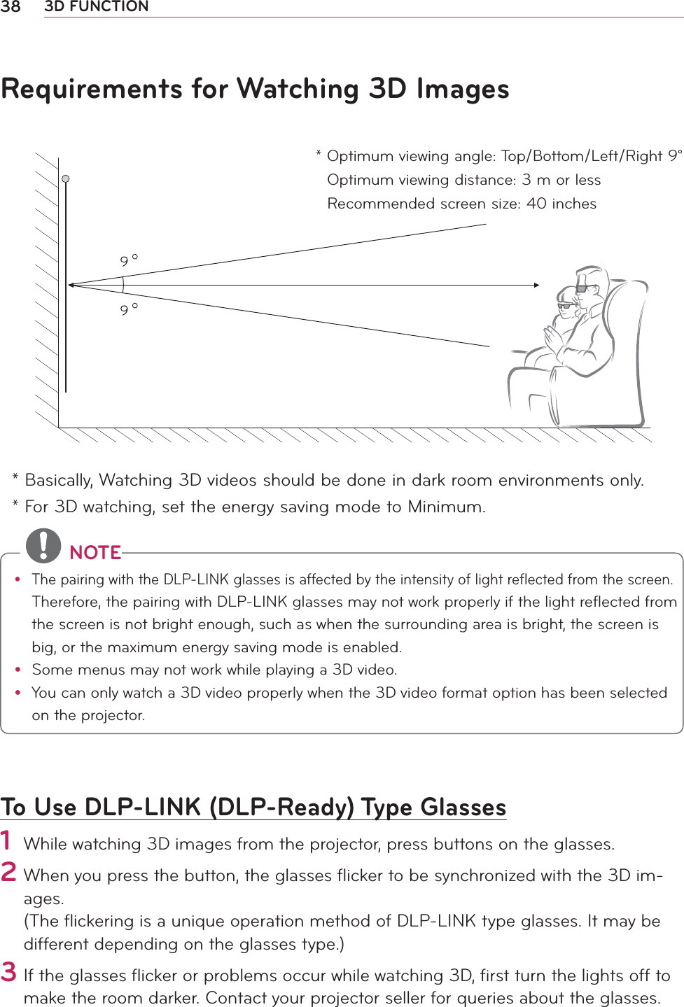 38 3D FUNCTIONRequirements for Watching 3D Images* Basically, Watching 3D videos should be done in dark room environments only. * For 3D watching, set the energy saving mode to Minimum.To Use DLP-LINK (DLP-Ready) Type Glasses1 While watching 3D images from the projector, press buttons on the glasses.2  When you press the button, the glasses ﬂicker to be synchronized with the 3D im-ages. (The ﬂickering is a unique operation method of DLP-LINK type glasses. It may be different depending on the glasses type.) 3 If the glasses ﬂicker or problems occur while watching 3D, ﬁrst turn the lights off to make the room darker. Contact your projector seller for queries about the glasses.  *  Optimum viewing angle: Top/Bottom/Left/Right 9°Optimum viewing distance: 3 m or lessRecommended screen size: 40 inches NOTEy The pairing with the DLP-LINK glasses is affected by the intensity of light reflected from the screen. Therefore, the pairing with DLP-LINK glasses may not work properly if the light reflected from the screen is not bright enough, such as when the surrounding area is bright, the screen is big, or the maximum energy saving mode is enabled.y  Some menus may not work while playing a 3D video.y You can only watch a 3D video properly when the 3D video format option has been selected on the projector.