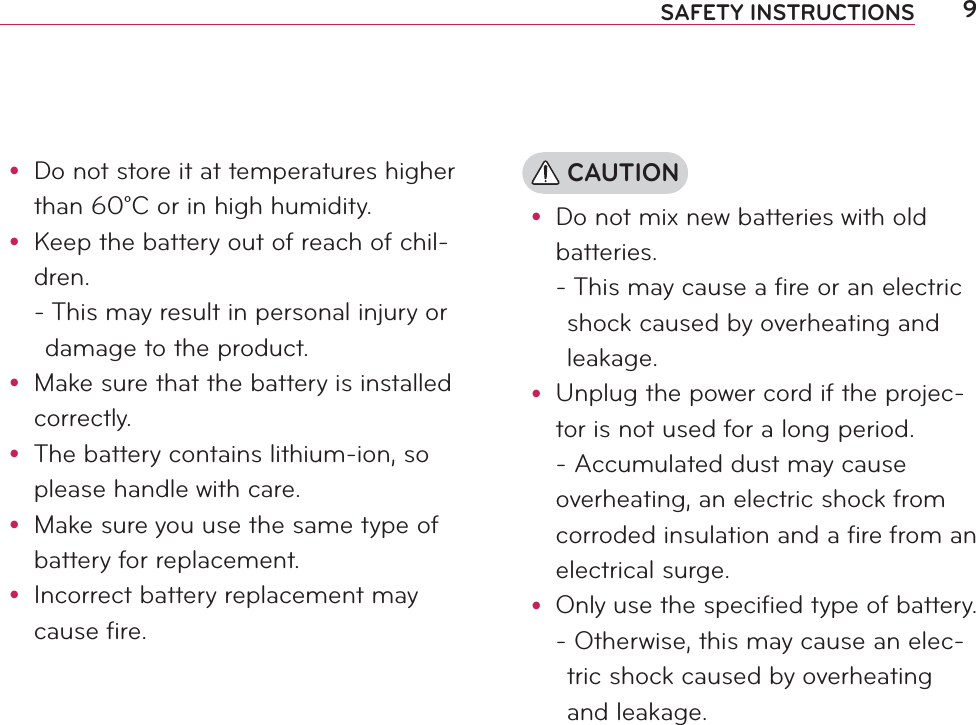 9SAFETY INSTRUCTIONSy Do not store it at temperatures higher than 60°C or in high humidity.y Keep the battery out of reach of chil-dren. -  This may result in personal injury or damage to the product.y Make sure that the battery is installed correctly.y The battery contains lithium-ion, so please handle with care.y Make sure you use the same type of battery for replacement.y Incorrect battery replacement may cause fire. CAUTIONy Do not mix new batteries with old batteries. -  This may cause a fire or an electric shock caused by overheating and leakage.y Unplug the power cord if the projec-tor is not used for a long period. - Accumulated dust may cause overheating, an electric shock from corroded insulation and a fire from an electrical surge.y Only use the specified type of battery. -  Otherwise, this may cause an elec-tric shock caused by overheating and leakage.