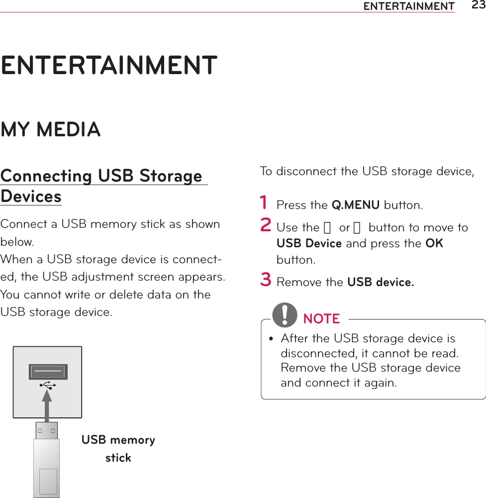 23ENTERTAINMENTMY MEDIAConnecting USB Storage DevicesConnect a USB memory stick as shown below.When a USB storage device is connect-ed, the USB adjustment screen appears. You cannot write or delete data on the USB storage device. USB memory stickTo disconnect the USB storage device,1 Press the Q.MENU button.2 Use the 󱛦 or 󱛧 button to move to USB Device and press the OK button.3 Remove the USB device. NOTEy After the USB storage device is disconnected, it cannot be read. Remove the USB storage device and connect it again.ENTERTAINMENT