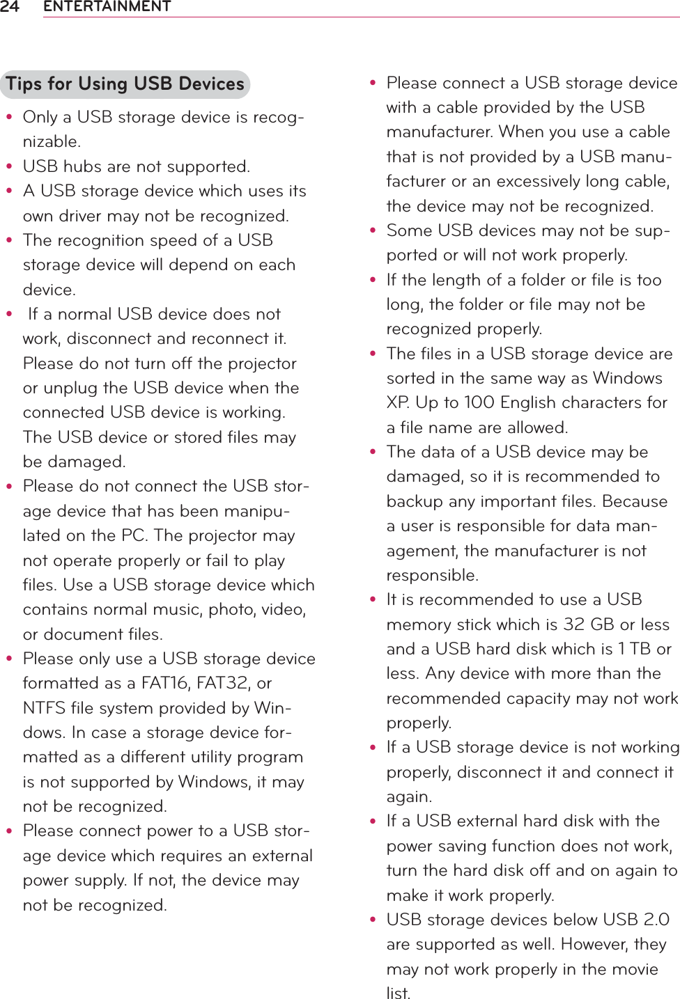 24 ENTERTAINMENTTips for Using USB Devicesy Only a USB storage device is recog-nizable.y USB hubs are not supported.y A USB storage device which uses its own driver may not be recognized.y The recognition speed of a USB storage device will depend on each device.y  If a normal USB device does not work, disconnect and reconnect it. Please do not turn off the projector or unplug the USB device when the connected USB device is working. The USB device or stored files may be damaged.y Please do not connect the USB stor-age device that has been manipu-lated on the PC. The projector may not operate properly or fail to play files. Use a USB storage device which contains normal music, photo, video, or document files.y Please only use a USB storage device formatted as a FAT16, FAT32, or NTFS file system provided by Win-dows. In case a storage device for-matted as a different utility program is not supported by Windows, it may not be recognized.y Please connect power to a USB stor-age device which requires an external power supply. If not, the device may not be recognized.y Please connect a USB storage device with a cable provided by the USB manufacturer. When you use a cable that is not provided by a USB manu-facturer or an excessively long cable, the device may not be recognized.y Some USB devices may not be sup-ported or will not work properly.y If the length of a folder or file is too long, the folder or file may not be recognized properly.y The files in a USB storage device are sorted in the same way as Windows XP. Up to 100 English characters for a file name are allowed.y The data of a USB device may be damaged, so it is recommended to backup any important files. Because a user is responsible for data man-agement, the manufacturer is not responsible.y It is recommended to use a USB memory stick which is 32 GB or less and a USB hard disk which is 1 TB or less. Any device with more than the recommended capacity may not work properly.y If a USB storage device is not working properly, disconnect it and connect it again.y If a USB external hard disk with the power saving function does not work, turn the hard disk off and on again to make it work properly.y USB storage devices below USB 2.0 are supported as well. However, they may not work properly in the movie list.