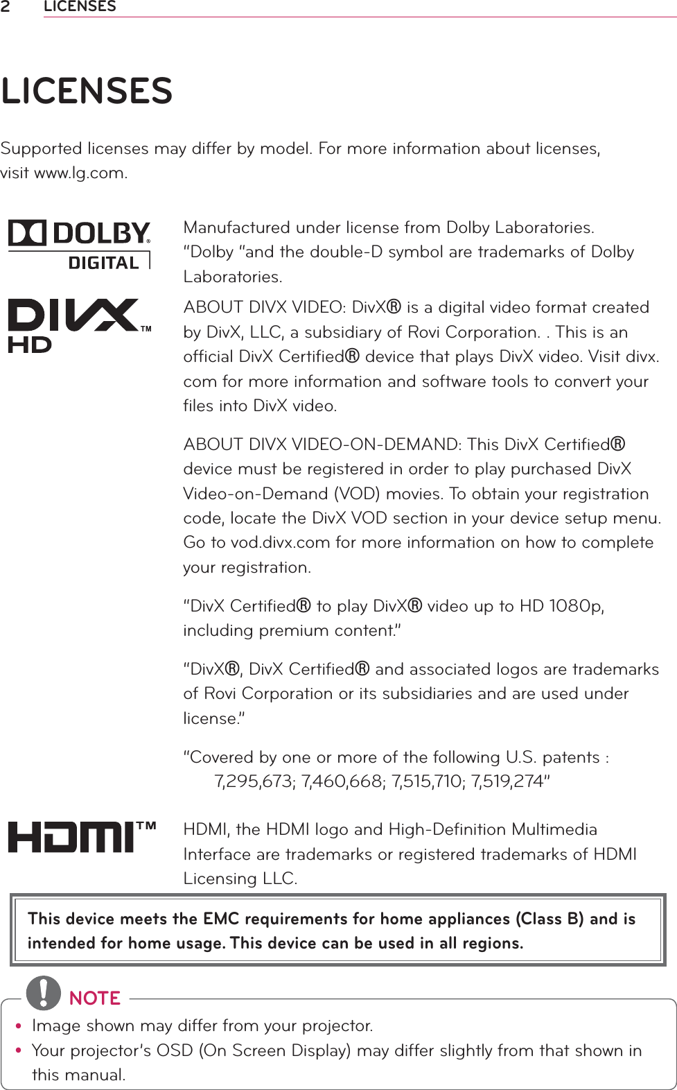 2LICENSESThis device meets the EMC requirements for home appliances (Class B) and is intended for home usage. This device can be used in all regions.LICENSESSupported licenses may differ by model. For more information about licenses,  visit www.lg.com.Manufactured under license from Dolby Laboratories. “Dolby “and the double-D symbol are trademarks of Dolby Laboratories.ABOUT DIVX VIDEO: DivX is a digital video format created by DivX, LLC, a subsidiary of Rovi Corporation. . This is an ofﬁcial DivX Certiﬁed device that plays DivX video. Visit divx.com for more information and software tools to convert your ﬁles into DivX video.ABOUT DIVX VIDEO-ON-DEMAND: This DivX Certiﬁed device must be registered in order to play purchased DivX Video-on-Demand (VOD) movies. To obtain your registration code, locate the DivX VOD section in your device setup menu. Go to vod.divx.com for more information on how to complete your registration. “DivX Certiﬁed to play DivX video up to HD 1080p, including premium content.”“DivX, DivX Certiﬁed and associated logos are trademarks of Rovi Corporation or its subsidiaries and are used under license.”“Covered by one or more of the following U.S. patents :        7,295,673; 7,460,668; 7,515,710; 7,519,274”HDMI, the HDMI logo and High-Deﬁnition Multimedia Interface are trademarks or registered trademarks of HDMI Licensing LLC. NOTEy Image shown may differ from your projector.y Your projector’s OSD (On Screen Display) may differ slightly from that shown in this manual.