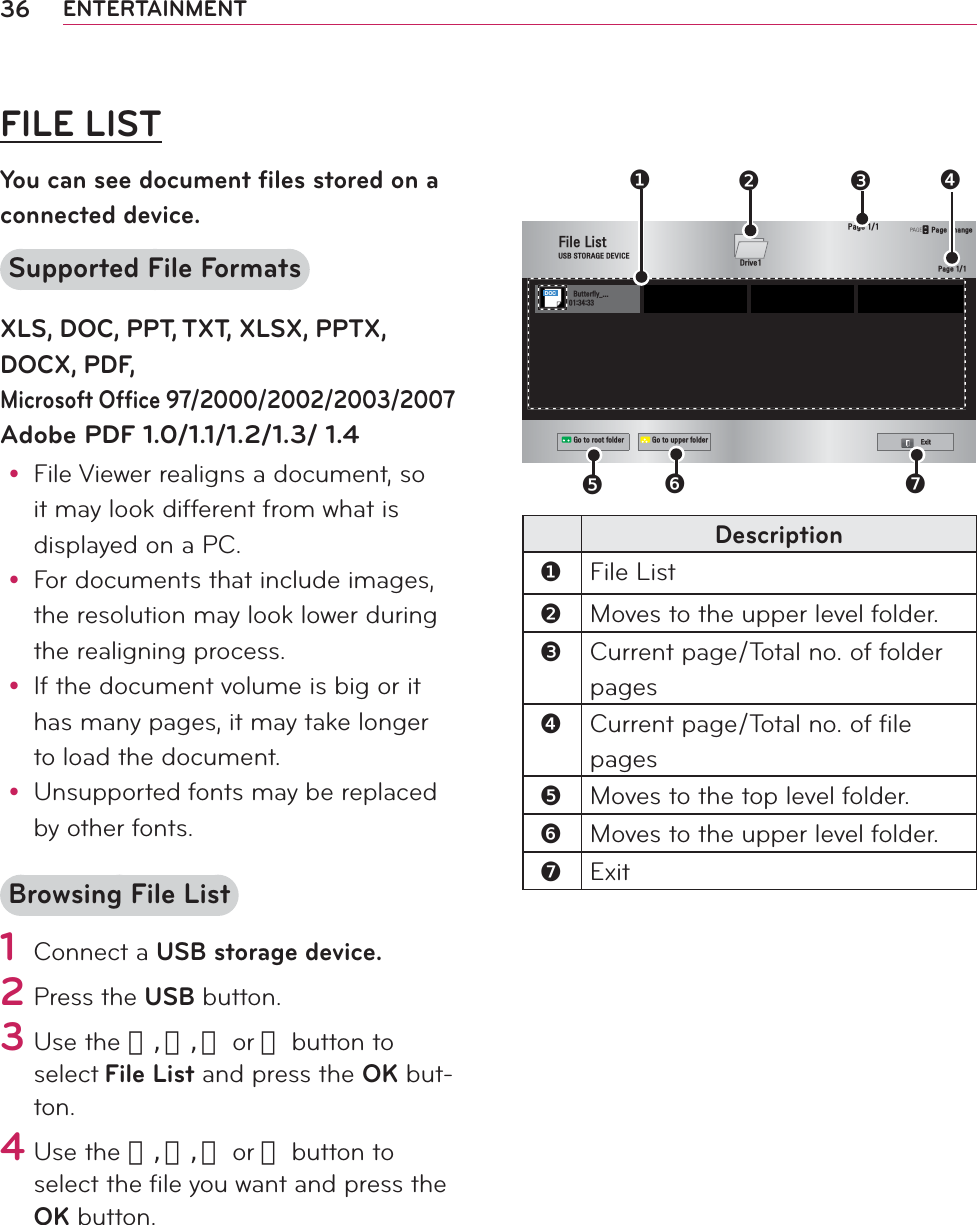 36 ENTERTAINMENTFILE LISTYou can see document ﬁ les stored on a connected device.Supported File FormatsXLS, DOC, PPT, TXT, XLSX, PPTX, DOCX, PDF,Microsoft Ofﬁ ce 97/2000/2002/2003/2007 Adobe PDF 1.0/1.1/1.2/1.3/ 1.4y File Viewer realigns a document, so it may look different from what is displayed on a PC.y For documents that include images, the resolution may look lower during the realigning process.y If the document volume is big or it has many pages, it may take longer to load the document.y Unsupported fonts may be replaced by other fonts.Browsing File List1 Connect a USB storage device.2 Press the USB button.3 Use the 󱛨, 󱛩, 󱛦 or 󱛧 button to select File List and press the OK but-ton.4 Use the 󱛨, 󱛩, 󱛦 or 󱛧 button to select the ﬁ le you want and press the OK button.                   )LOH/LVW86%6725$*(&apos;(9,&amp;(#########%XWWHUIO\BG&apos;ULYHᯕ*RWRURRWIROGHU ᯕ*RWRXSSHUIROGHU([LW3DJH3DJHᱫ3DJH&amp;KDQJH❸❹❶❺❻❼❷DOCDescription❶File List❷Moves to the upper level folder.❸Current page/Total no. of folder pages❹Current page/Total no. of file pages❺Moves to the top level folder.❻Moves to the upper level folder.❼Exit