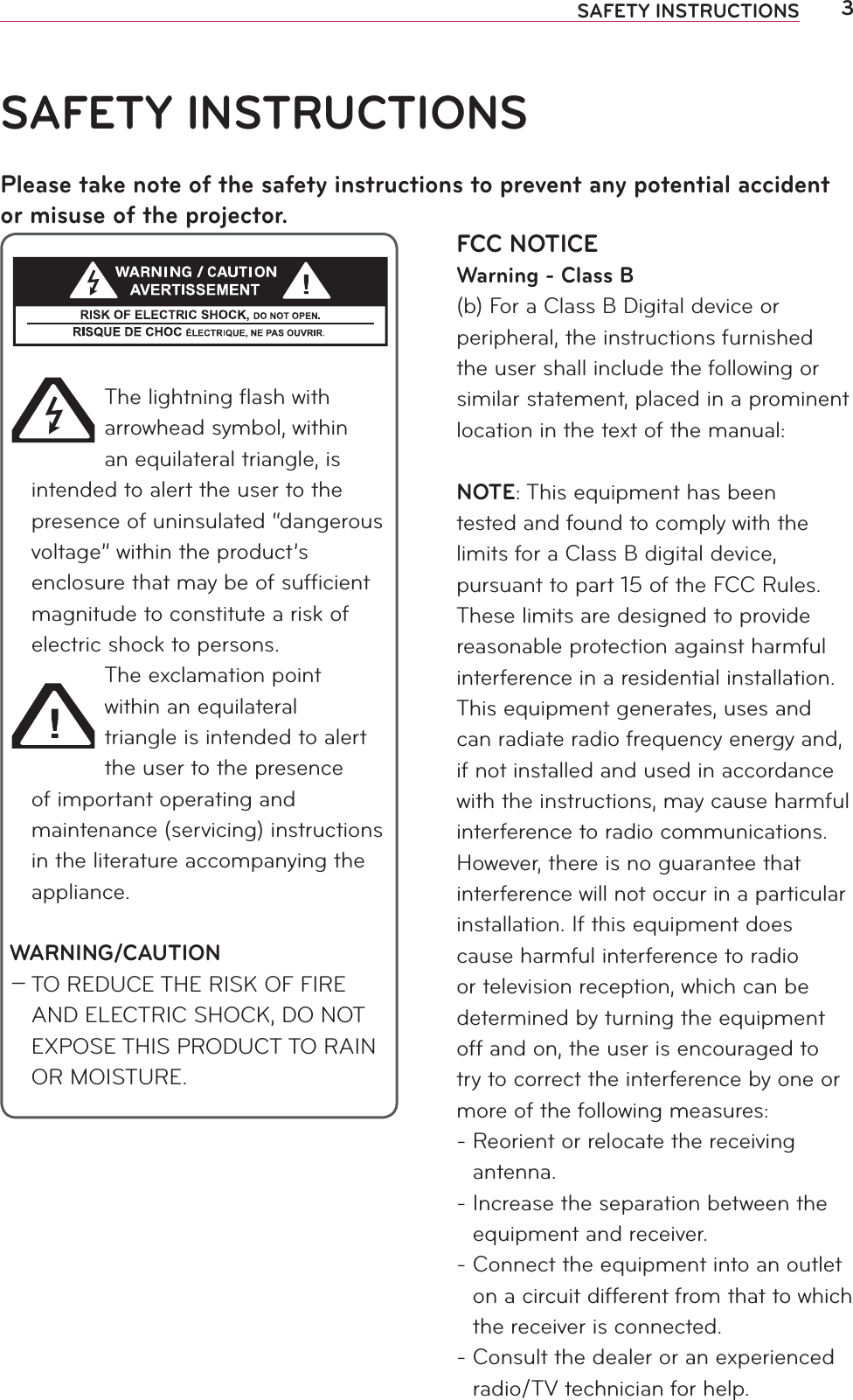 3SAFETY INSTRUCTIONSFCC NOTICEWarning - Class B(b) For a Class B Digital device or peripheral, the instructions furnished the user shall include the following or similar statement, placed in a prominent location in the text of the manual:NOTE: This equipment has been tested and found to comply with the limits for a Class B digital device, pursuant to part 15 of the FCC Rules. These limits are designed to provide reasonable protection against harmful interference in a residential installation. This equipment generates, uses and can radiate radio frequency energy and, if not installed and used in accordance with the instructions, may cause harmful interference to radio communications. However, there is no guarantee that interference will not occur in a particular installation. If this equipment does cause harmful interference to radio or television reception, which can be determined by turning the equipment off and on, the user is encouraged to try to correct the interference by one or more of the following measures:-  Reorient or relocate the receiving antenna.-  Increase the separation between the equipment and receiver.-  Connect the equipment into an outlet on a circuit different from that to which the receiver is connected.-  Consult the dealer or an experienced radio/TV technician for help.SAFETY INSTRUCTIONSPlease take note of the safety instructions to prevent any potential accident or misuse of the projector.The lightning ﬂash with arrowhead symbol, within an equilateral triangle, is intended to alert the user to the presence of uninsulated “dangerous voltage” within the product’s enclosure that may be of sufﬁcient magnitude to constitute a risk of electric shock to persons.The exclamation point within an equilateral triangle is intended to alert the user to the presence of important operating and maintenance (servicing) instructions in the literature accompanying the appliance.WARNING/CAUTION0 TO REDUCE THE RISK OF FIRE AND ELECTRIC SHOCK, DO NOT EXPOSE THIS PRODUCT TO RAIN OR MOISTURE.