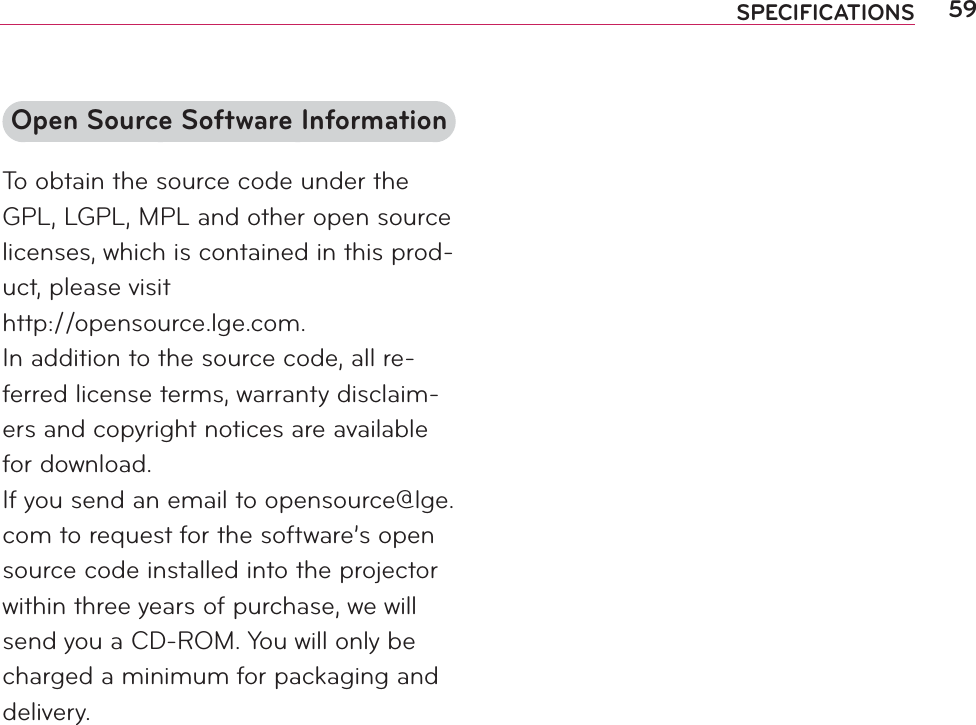 59SPECIFICATIONSOpen Source Software InformationTo obtain the source code under the GPL, LGPL, MPL and other open source licenses, which is contained in this prod-uct, please visit  http://opensource.lge.com.In addition to the source code, all re-ferred license terms, warranty disclaim-ers and copyright notices are available for download.If you send an email to opensource@lge.com to request for the software’s open source code installed into the projector within three years of purchase, we will send you a CD-ROM. You will only be charged a minimum for packaging and delivery.