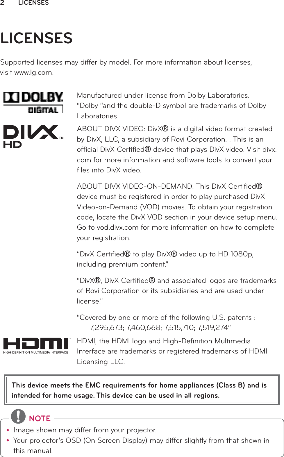 2LICENSESThis device meets the EMC requirements for home appliances (Class B) and is intended for home usage. This device can be used in all regions.LICENSESSupported licenses may differ by model. For more information about licenses,  visit www.lg.com.Manufactured under license from Dolby Laboratories. “Dolby “and the double-D symbol are trademarks of Dolby Laboratories.ABOUT DIVX VIDEO: DivXr is a digital video format created by DivX, LLC, a subsidiary of Rovi Corporation. . This is an ofﬁcial DivX Certiﬁedr device that plays DivX video. Visit divx.com for more information and software tools to convert your ﬁles into DivX video.ABOUT DIVX VIDEO-ON-DEMAND: This DivX Certiﬁedr device must be registered in order to play purchased DivX Video-on-Demand (VOD) movies. To obtain your registration code, locate the DivX VOD section in your device setup menu. Go to vod.divx.com for more information on how to complete your registration. “DivX Certiﬁedr to play DivXr video up to HD 1080p, including premium content.”“DivXr, DivX Certiﬁedr and associated logos are trademarks of Rovi Corporation or its subsidiaries and are used under license.”“Covered by one or more of the following U.S. patents :        7,295,673; 7,460,668; 7,515,710; 7,519,274”HDMI, the HDMI logo and High-Deﬁnition Multimedia Interface are trademarks or registered trademarks of HDMI Licensing LLC. NOTEy Image shown may differ from your projector.y Your projector’s OSD (On Screen Display) may differ slightly from that shown in this manual.