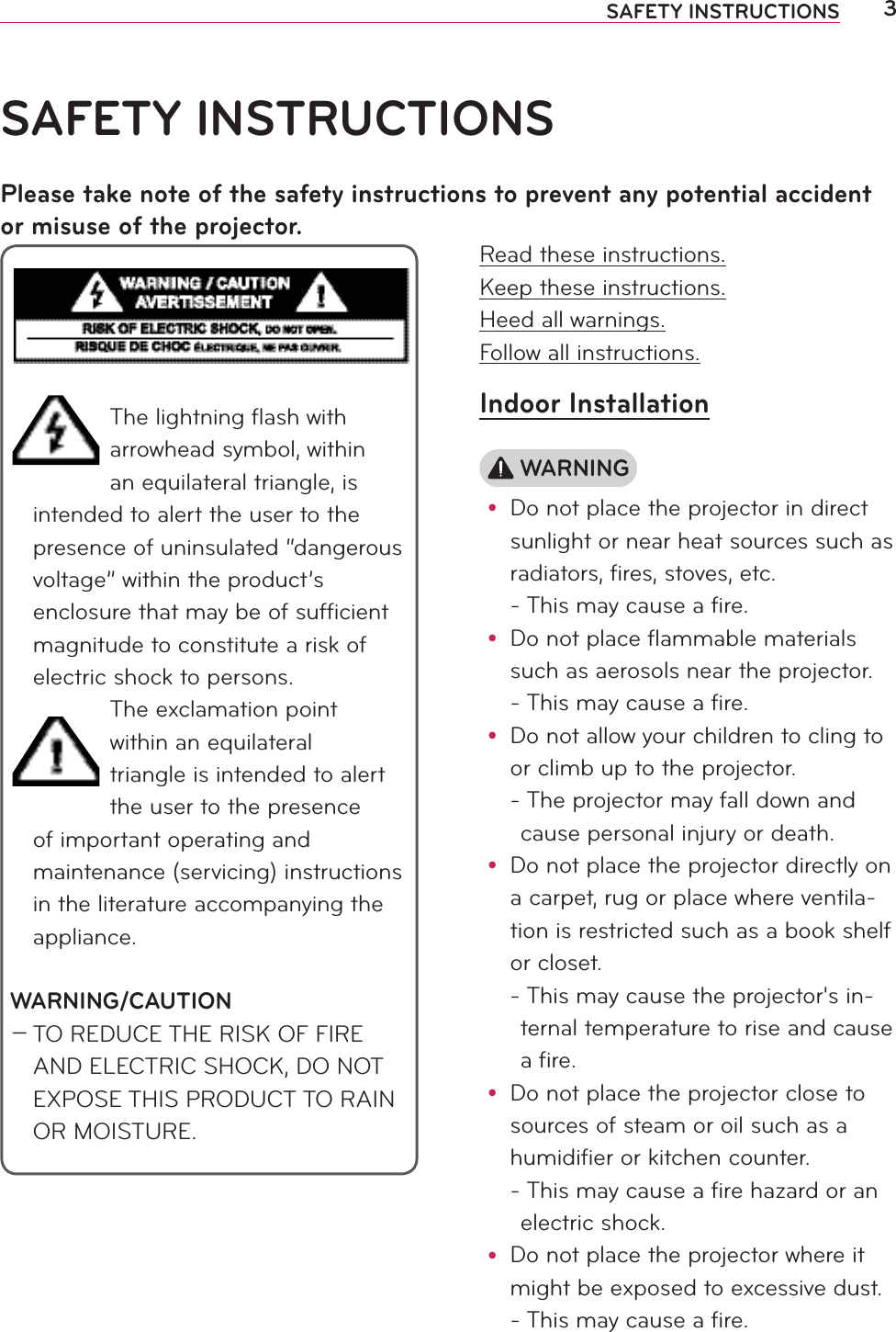3SAFETY INSTRUCTIONSRead these instructions.Keep these instructions.Heed all warnings.Follow all instructions.Indoor Installation WARNINGy Do not place the projector in direct sunlight or near heat sources such as radiators, fires, stoves, etc. - This may cause a fire.y Do not place flammable materials such as aerosols near the projector. - This may cause a fire.y Do not allow your children to cling to or climb up to the projector. -  The projector may fall down and cause personal injury or death.y Do not place the projector directly on a carpet, rug or place where ventila-tion is restricted such as a book shelf or closet. -  This may cause the projector&apos;s in-ternal temperature to rise and cause a fire.y Do not place the projector close to sources of steam or oil such as a humidifier or kitchen counter. -  This may cause a fire hazard or an electric shock.y Do not place the projector where it might be exposed to excessive dust. -  This may cause a fire.SAFETY INSTRUCTIONSPlease take note of the safety instructions to prevent any potential accident or misuse of the projector.The lightning ﬂash with arrowhead symbol, within an equilateral triangle, is intended to alert the user to the presence of uninsulated “dangerous voltage” within the product’s enclosure that may be of sufﬁcient magnitude to constitute a risk of electric shock to persons.The exclamation point within an equilateral triangle is intended to alert the user to the presence of important operating and maintenance (servicing) instructions in the literature accompanying the appliance.WARNING/CAUTION0 TO REDUCE THE RISK OF FIRE AND ELECTRIC SHOCK, DO NOT EXPOSE THIS PRODUCT TO RAIN OR MOISTURE.