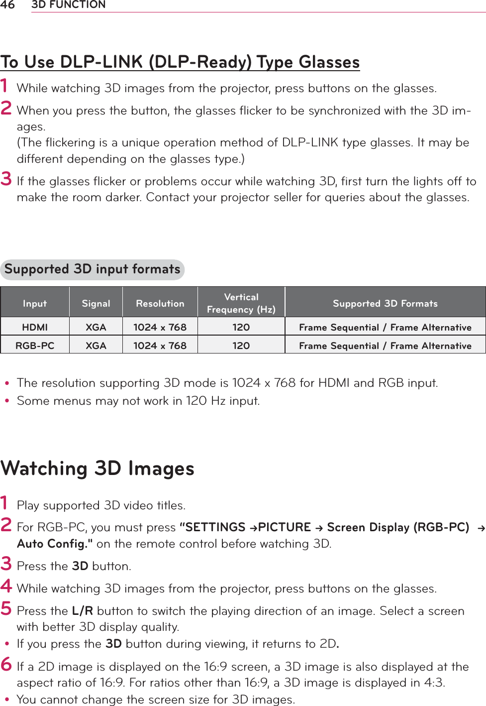 46 3D FUNCTIONTo Use DLP-LINK (DLP-Ready) Type Glasses1 While watching 3D images from the projector, press buttons on the glasses.2  When you press the button, the glasses ﬂicker to be synchronized with the 3D im-ages. (The ﬂickering is a unique operation method of DLP-LINK type glasses. It may be different depending on the glasses type.) 3 If the glasses ﬂicker or problems occur while watching 3D, ﬁrst turn the lights off to make the room darker. Contact your projector seller for queries about the glasses.  Supported 3D input formatsInput Signal Resolution Vertical Frequency (Hz) Supported 3D FormatsHDMI XGA 1024 x 768 120 Frame Sequential / Frame AlternativeRGB-PC XGA 1024 x 768 120 Frame Sequential / Frame Alternativey The resolution supporting 3D mode is 1024 x 768 for HDMI and RGB input.y Some menus may not work in 120 Hz input.Watching 3D Images1 Play supported 3D video titles. 2        For RGB-PC, you must press “SETTINGS PICTURE  Screen Display (RGB-PC)   Auto Config.&quot; on the remote control before watching 3D.    3 Press the 3D button.   4 While watching 3D images from the projector, press buttons on the glasses.5 Press the L/R button to switch the playing direction of an image. Select a screen with better 3D display quality.y If you press the 3D button during viewing, it returns to 2D.   6 If a 2D image is displayed on the 16:9 screen, a 3D image is also displayed at the aspect ratio of 16:9. For ratios other than 16:9, a 3D image is displayed in 4:3.y You cannot change the screen size for 3D images.