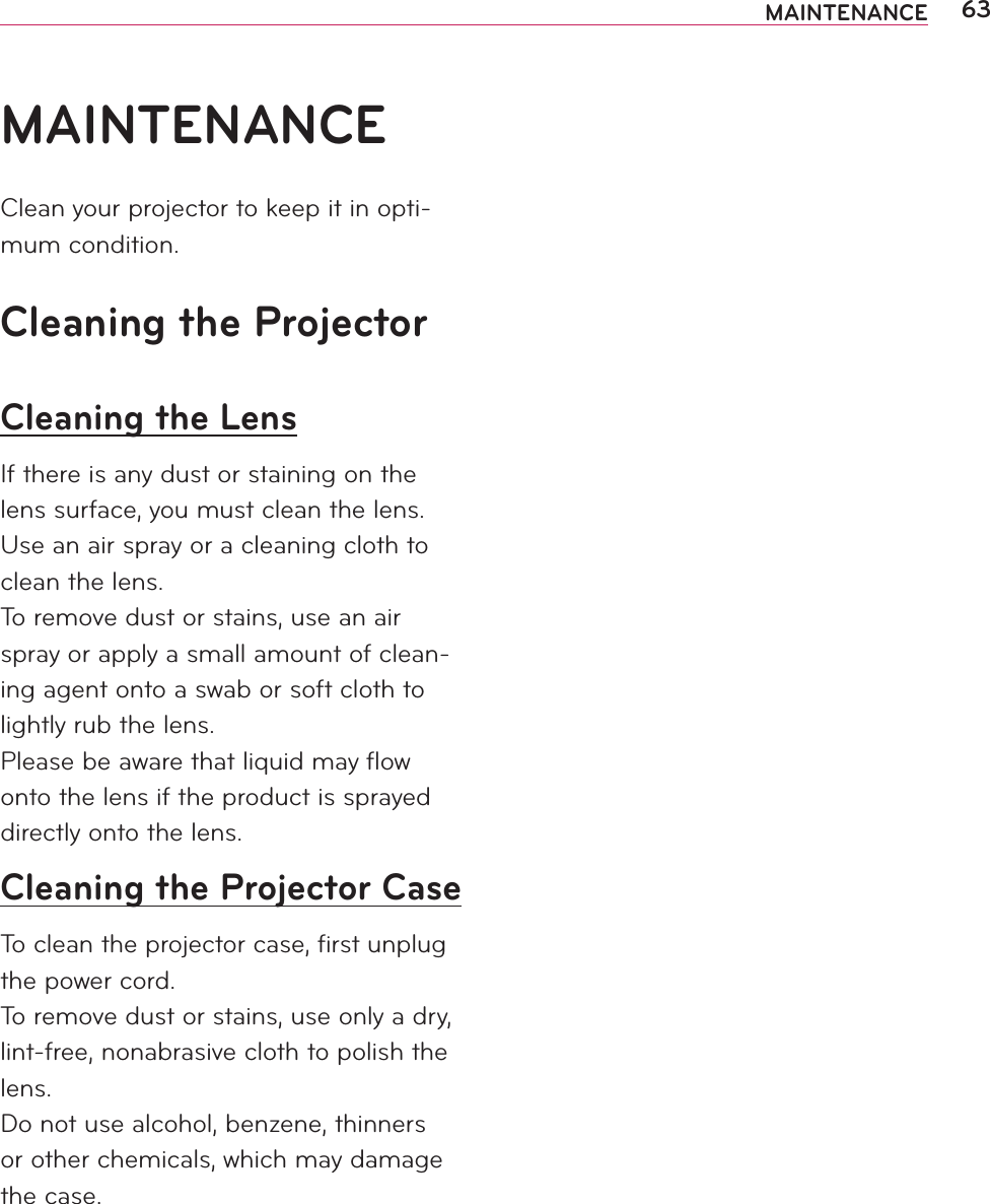 63MAINTENANCEMAINTENANCEClean your projector to keep it in opti-mum condition.Cleaning the ProjectorCleaning the LensIf there is any dust or staining on the lens surface, you must clean the lens.Use an air spray or a cleaning cloth to clean the lens.To remove dust or stains, use an air spray or apply a small amount of clean-ing agent onto a swab or soft cloth to lightly rub the lens.Please be aware that liquid may ﬂow onto the lens if the product is sprayed directly onto the lens.Cleaning the Projector CaseTo clean the projector case, ﬁrst unplug the power cord.To remove dust or stains, use only a dry, lint-free, nonabrasive cloth to polish the lens.Do not use alcohol, benzene, thinners or other chemicals, which may damage the case.