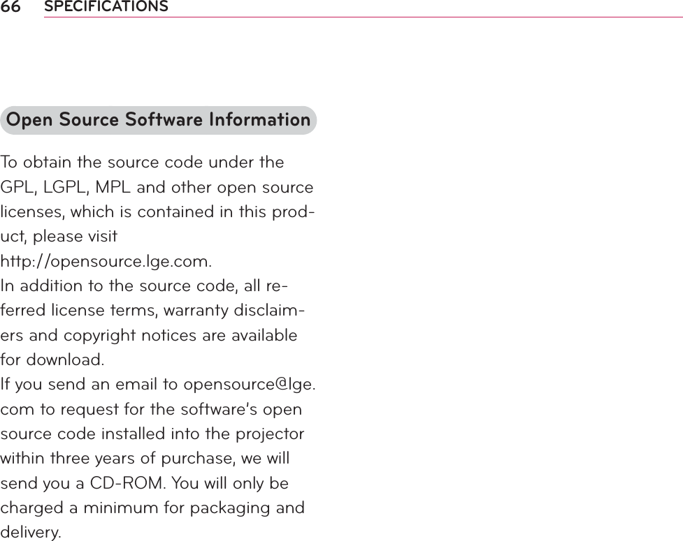 66 SPECIFICATIONSOpen Source Software InformationTo obtain the source code under the GPL, LGPL, MPL and other open source licenses, which is contained in this prod-uct, please visit  http://opensource.lge.com.In addition to the source code, all re-ferred license terms, warranty disclaim-ers and copyright notices are available for download.If you send an email to opensource@lge.com to request for the software’s open source code installed into the projector within three years of purchase, we will send you a CD-ROM. You will only be charged a minimum for packaging and delivery.