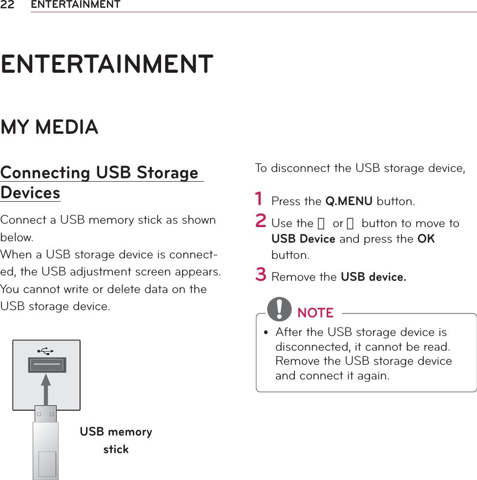 22 ENTERTAINMENTMY MEDIAConnecting USB Storage DevicesConnect a USB memory stick as shown below.When a USB storage device is connect-ed, the USB adjustment screen appears. You cannot write or delete data on the USB storage device. USB memory stickTo disconnect the USB storage device,1 Press the Q.MENU button.2 Use the 󱛦 or 󱛧 button to move to USB Device and press the OK button.3 Remove the USB device. NOTEy After the USB storage device is disconnected, it cannot be read. Remove the USB storage device and connect it again.ENTERTAINMENT