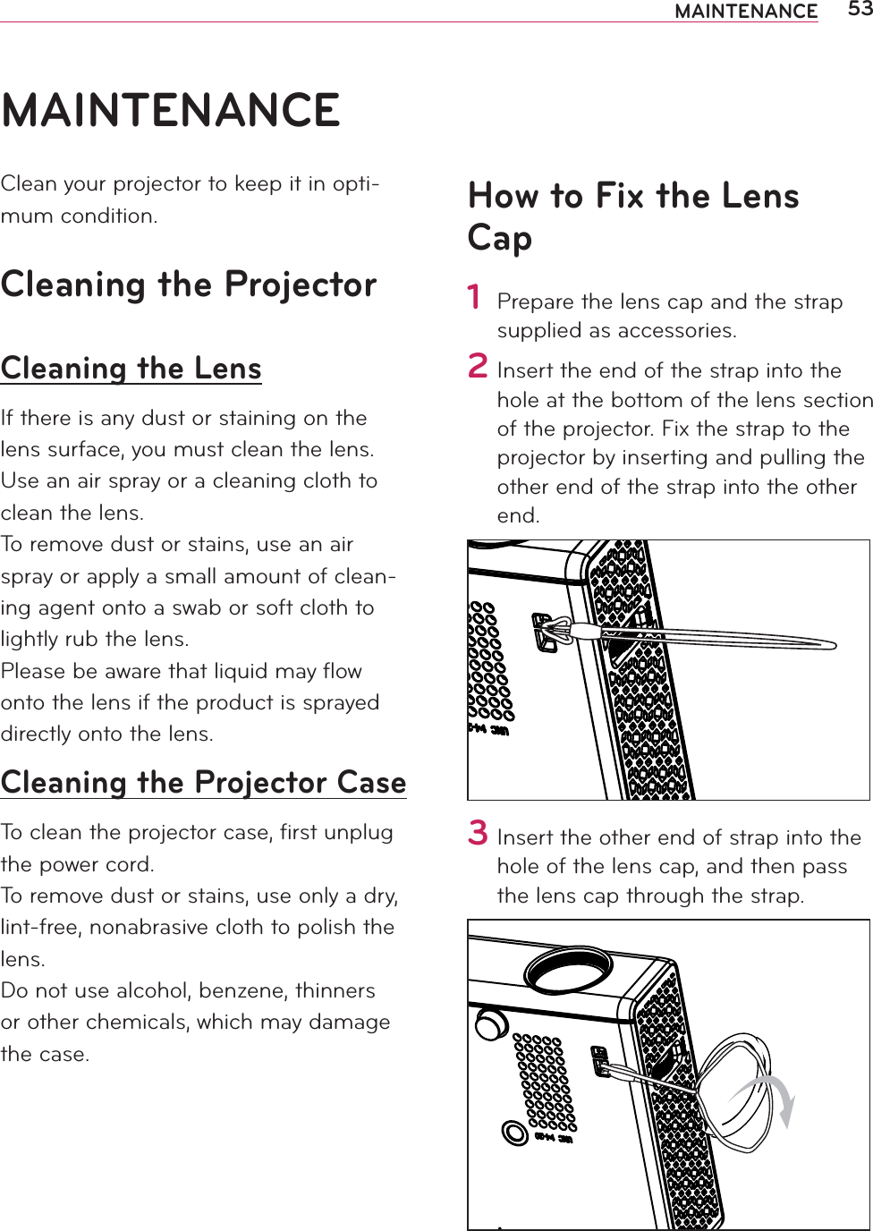 53MAINTENANCEMAINTENANCEClean your projector to keep it in opti-mum condition.Cleaning the ProjectorCleaning the LensIf there is any dust or staining on the lens surface, you must clean the lens.Use an air spray or a cleaning cloth to clean the lens.To remove dust or stains, use an air spray or apply a small amount of clean-ing agent onto a swab or soft cloth to lightly rub the lens.Please be aware that liquid may ﬂow onto the lens if the product is sprayed directly onto the lens.Cleaning the Projector CaseTo clean the projector case, ﬁrst unplug the power cord.To remove dust or stains, use only a dry, lint-free, nonabrasive cloth to polish the lens.Do not use alcohol, benzene, thinners or other chemicals, which may damage the case.How to Fix the Lens Cap1 Prepare the lens cap and the strap supplied as accessories. 2 Insert the end of the strap into the hole at the bottom of the lens section of the projector. Fix the strap to the projector by inserting and pulling the other end of the strap into the other end.3 Insert the other end of strap into the hole of the lens cap, and then pass the lens cap through the strap.