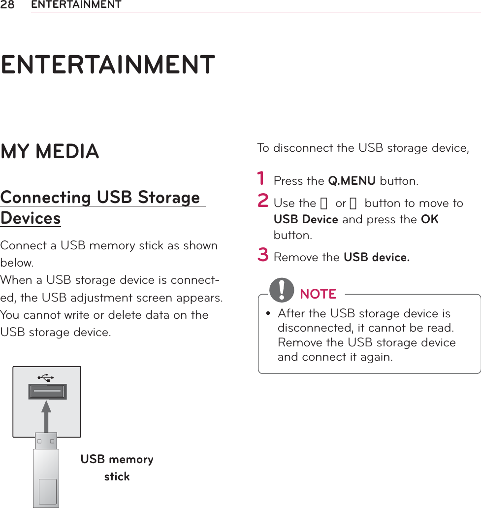 28 ENTERTAINMENTENTERTAINMENTMY MEDIAConnecting USB Storage DevicesConnect a USB memory stick as shown below.When a USB storage device is connect-ed, the USB adjustment screen appears. You cannot write or delete data on the USB storage device. USB memory stickTo disconnect the USB storage device,1 Press the Q.MENU button.2 Use the 󱛦 or 󱛧 button to move to USB Device and press the OK button.3 Remove the USB device. NOTEy After the USB storage device is disconnected, it cannot be read. Remove the USB storage device and connect it again.