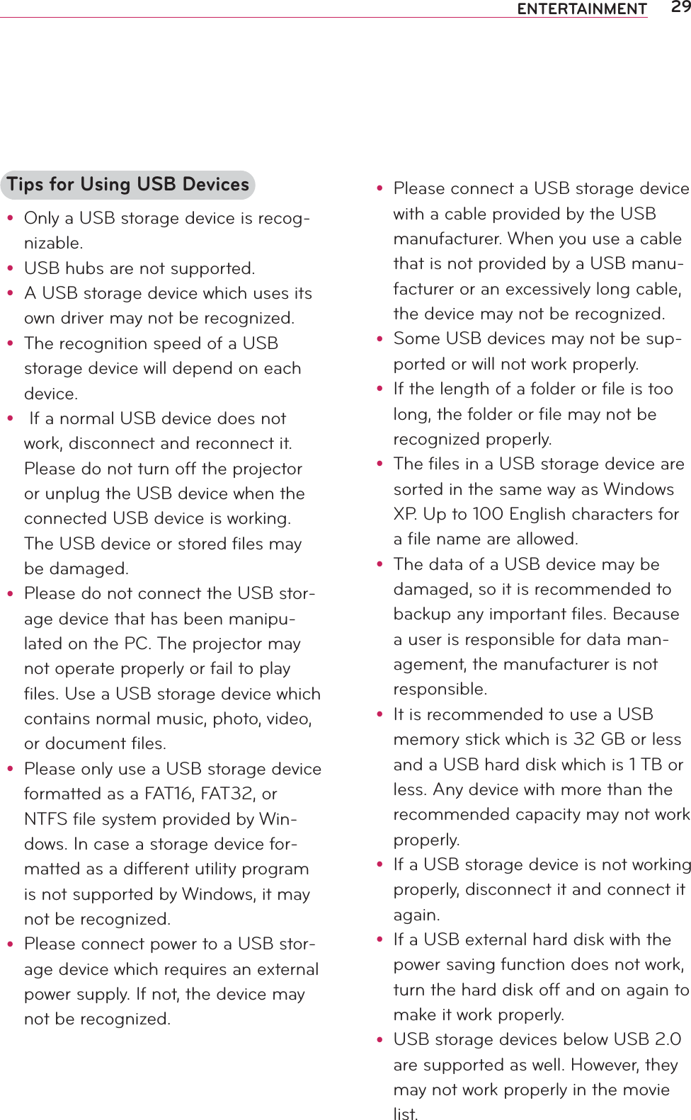 29ENTERTAINMENTTips for Using USB Devicesy Only a USB storage device is recog-nizable.y USB hubs are not supported.y A USB storage device which uses its own driver may not be recognized.y The recognition speed of a USB storage device will depend on each device.y  If a normal USB device does not work, disconnect and reconnect it. Please do not turn off the projector or unplug the USB device when the connected USB device is working. The USB device or stored files may be damaged.y Please do not connect the USB stor-age device that has been manipu-lated on the PC. The projector may not operate properly or fail to play files. Use a USB storage device which contains normal music, photo, video, or document files.y Please only use a USB storage device formatted as a FAT16, FAT32, or NTFS file system provided by Win-dows. In case a storage device for-matted as a different utility program is not supported by Windows, it may not be recognized.y Please connect power to a USB stor-age device which requires an external power supply. If not, the device may not be recognized.y Please connect a USB storage device with a cable provided by the USB manufacturer. When you use a cable that is not provided by a USB manu-facturer or an excessively long cable, the device may not be recognized.y Some USB devices may not be sup-ported or will not work properly.y If the length of a folder or file is too long, the folder or file may not be recognized properly.y The files in a USB storage device are sorted in the same way as Windows XP. Up to 100 English characters for a file name are allowed.y The data of a USB device may be damaged, so it is recommended to backup any important files. Because a user is responsible for data man-agement, the manufacturer is not responsible.y It is recommended to use a USB memory stick which is 32 GB or less and a USB hard disk which is 1 TB or less. Any device with more than the recommended capacity may not work properly.y If a USB storage device is not working properly, disconnect it and connect it again.y If a USB external hard disk with the power saving function does not work, turn the hard disk off and on again to make it work properly.y USB storage devices below USB 2.0 are supported as well. However, they may not work properly in the movie list.