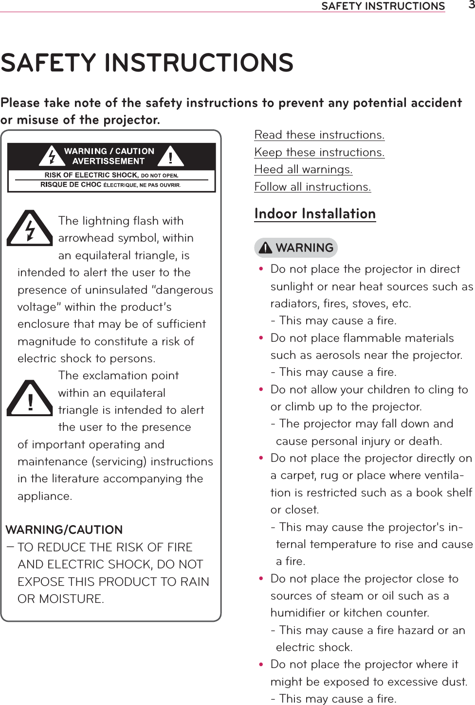 3SAFETY INSTRUCTIONSRead these instructions.Keep these instructions.Heed all warnings.Follow all instructions.Indoor Installation WARNINGy Do not place the projector in direct sunlight or near heat sources such as radiators, fires, stoves, etc. - This may cause a fire.y Do not place flammable materials such as aerosols near the projector. - This may cause a fire.y Do not allow your children to cling to or climb up to the projector. -  The projector may fall down and cause personal injury or death.y Do not place the projector directly on a carpet, rug or place where ventila-tion is restricted such as a book shelf or closet. -  This may cause the projector&apos;s in-ternal temperature to rise and cause a fire.y Do not place the projector close to sources of steam or oil such as a humidifier or kitchen counter. -  This may cause a fire hazard or an electric shock.y Do not place the projector where it might be exposed to excessive dust. -  This may cause a fire.SAFETY INSTRUCTIONSPlease take note of the safety instructions to prevent any potential accident or misuse of the projector.The lightning ﬂash with arrowhead symbol, within an equilateral triangle, is intended to alert the user to the presence of uninsulated “dangerous voltage” within the product’s enclosure that may be of sufﬁcient magnitude to constitute a risk of electric shock to persons.The exclamation point within an equilateral triangle is intended to alert the user to the presence of important operating and maintenance (servicing) instructions in the literature accompanying the appliance.WARNING/CAUTION0 TO REDUCE THE RISK OF FIRE AND ELECTRIC SHOCK, DO NOT EXPOSE THIS PRODUCT TO RAIN OR MOISTURE.