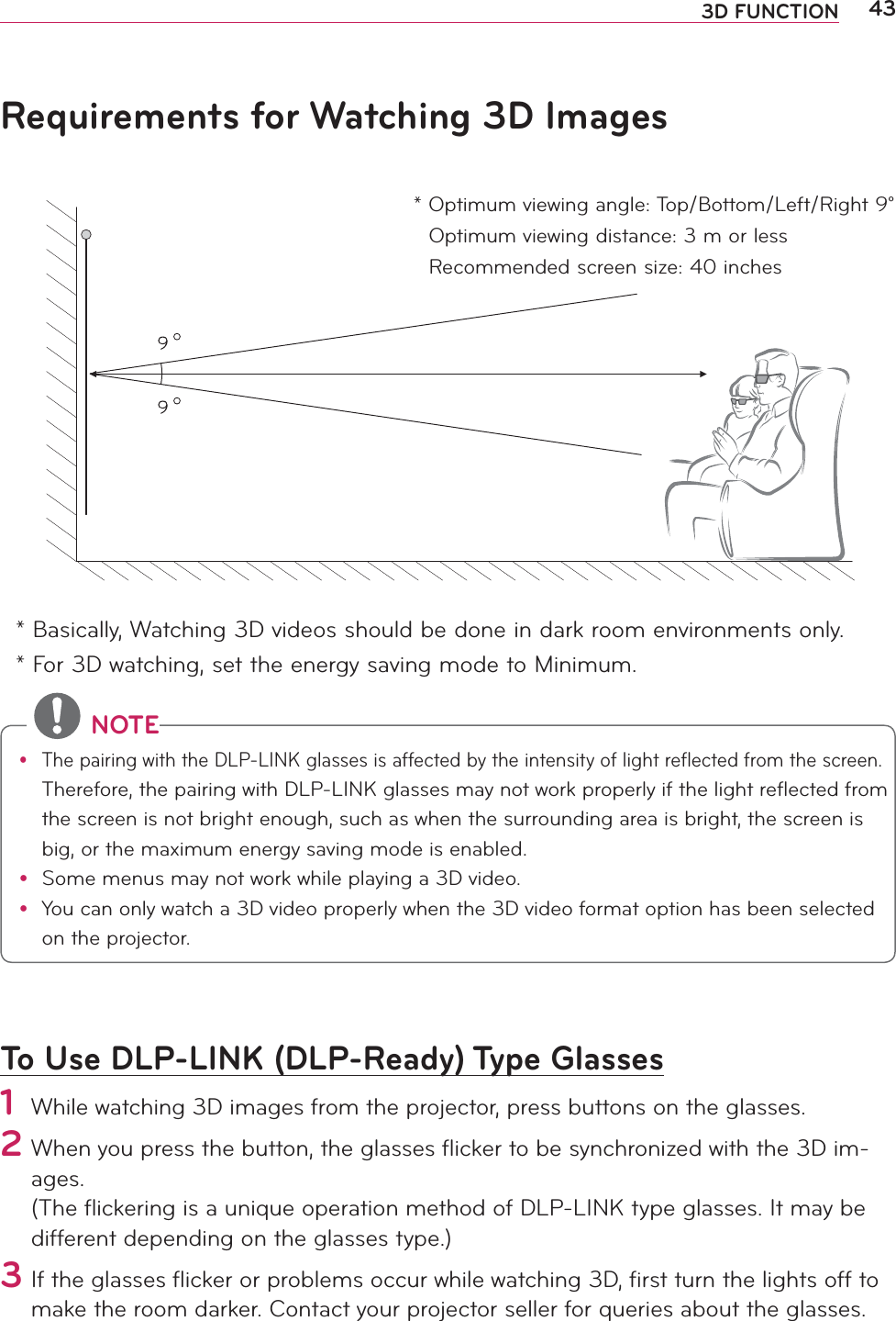 433D FUNCTIONRequirements for Watching 3D Images* Basically, Watching 3D videos should be done in dark room environments only. * For 3D watching, set the energy saving mode to Minimum.To Use DLP-LINK (DLP-Ready) Type Glasses1 While watching 3D images from the projector, press buttons on the glasses.2  When you press the button, the glasses ﬂicker to be synchronized with the 3D im-ages. (The ﬂickering is a unique operation method of DLP-LINK type glasses. It may be different depending on the glasses type.) 3 If the glasses ﬂicker or problems occur while watching 3D, ﬁrst turn the lights off to make the room darker. Contact your projector seller for queries about the glasses.  *  Optimum viewing angle: Top/Bottom/Left/Right 9°Optimum viewing distance: 3 m or lessRecommended screen size: 40 inches NOTEy The pairing with the DLP-LINK glasses is affected by the intensity of light reflected from the screen. Therefore, the pairing with DLP-LINK glasses may not work properly if the light reflected from the screen is not bright enough, such as when the surrounding area is bright, the screen is big, or the maximum energy saving mode is enabled.y  Some menus may not work while playing a 3D video.y You can only watch a 3D video properly when the 3D video format option has been selected on the projector.
